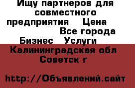 Ищу партнеров для совместного предприятия. › Цена ­ 1 000 000 000 - Все города Бизнес » Услуги   . Калининградская обл.,Советск г.